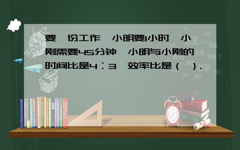 要一份工作,小明要1小时,小刚需要45分钟,小明与小刚的时间比是4：3,效率比是（ ）.