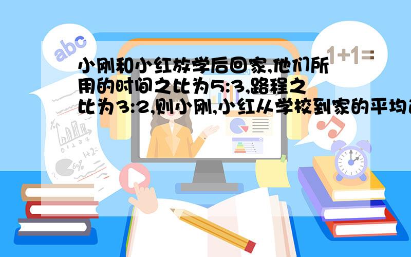 小刚和小红放学后回家,他们所用的时间之比为5:3,路程之比为3:2,则小刚,小红从学校到家的平均速度之比为?是选择题A5：2   B9：10    C10：9    D3：5