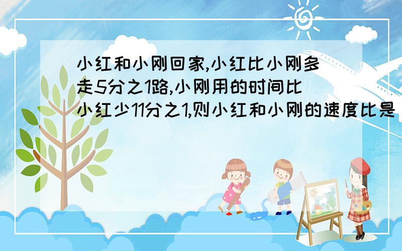 小红和小刚回家,小红比小刚多走5分之1路,小刚用的时间比小红少11分之1,则小红和小刚的速度比是（ )