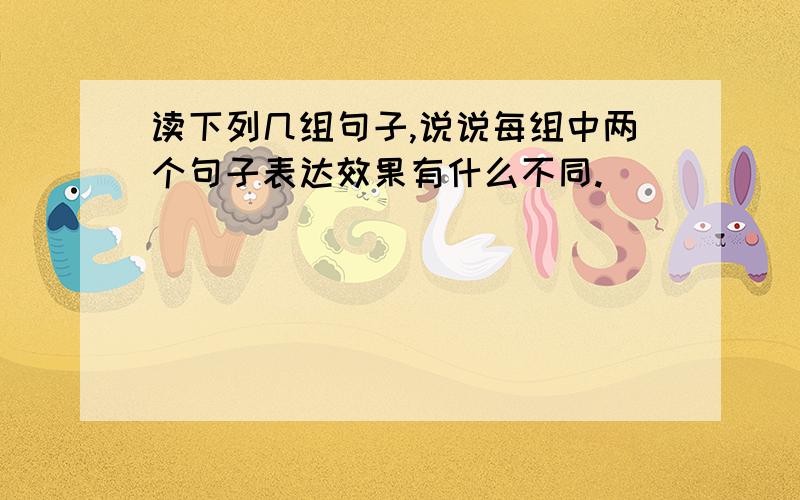 读下列几组句子,说说每组中两个句子表达效果有什么不同.