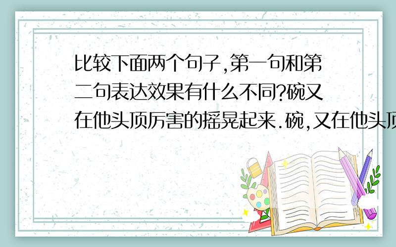 比较下面两个句子,第一句和第二句表达效果有什么不同?碗又在他头顶厉害的摇晃起来.碗,又在他头顶厉害的摇晃起来.