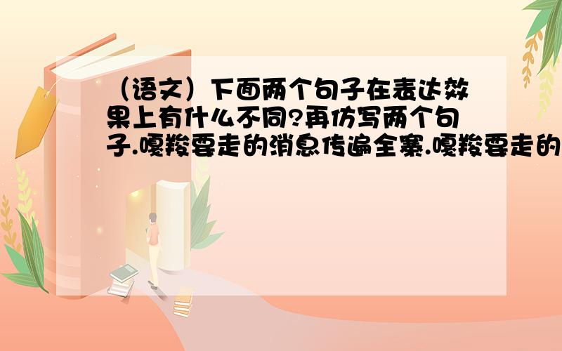 （语文）下面两个句子在表达效果上有什么不同?再仿写两个句子.嘎羧要走的消息传遍全寨.嘎羧要走的消息长了翅膀似的传遍全寨.