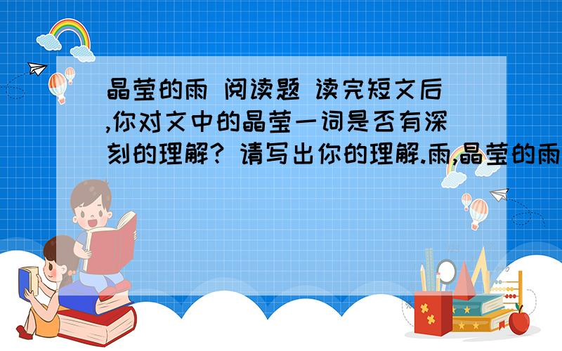 晶莹的雨 阅读题 读完短文后,你对文中的晶莹一词是否有深刻的理解? 请写出你的理解.雨,晶莹的雨,又细又密,从灰蒙蒙的天空中飘落下来.河面腾起了迷迷蒙蒙的烟雾.田野披上了轻薄柔软的