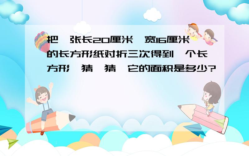 把一张长20厘米,宽16厘米的长方形纸对折三次得到一个长方形,猜一猜,它的面积是多少?