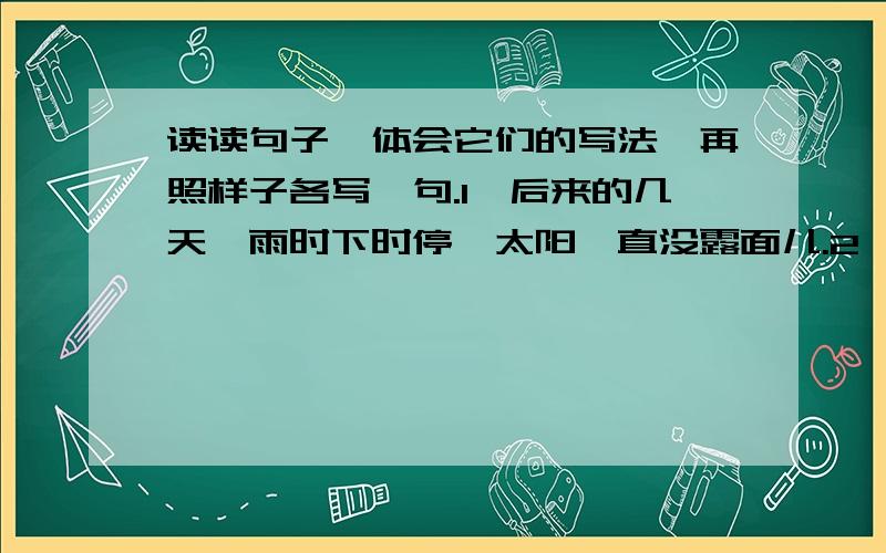 读读句子,体会它们的写法,再照样子各写一句.1、后来的几天,雨时下时停,太阳一直没露面儿.2、在冷雨中,每一朵小花都傲然挺立,明亮夺目,神气十足.