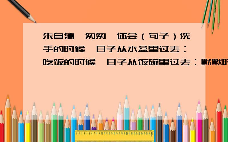 朱自清《匆匆》体会（句子）洗手的时候,日子从水盆里过去；吃饭的时候,日子从饭碗里过去；默默时,便从凝然的双眼前过去.我察觉他去的匆匆了,伸了手遮挽时,他又从遮挽着的手边过去；