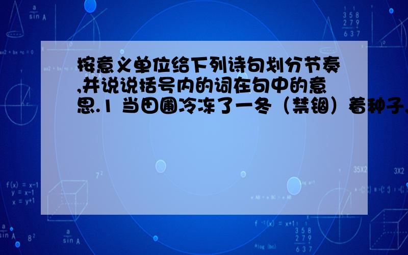 按意义单位给下列诗句划分节奏,并说说括号内的词在句中的意思.1 当田圃冷冻了一冬（禁锢）着种子,牧场枯黄失去牛羊的踪迹.当鱼塘寒浅（留滞）着游鱼,小溪渐渐（喑哑）歌不成调子.2跟