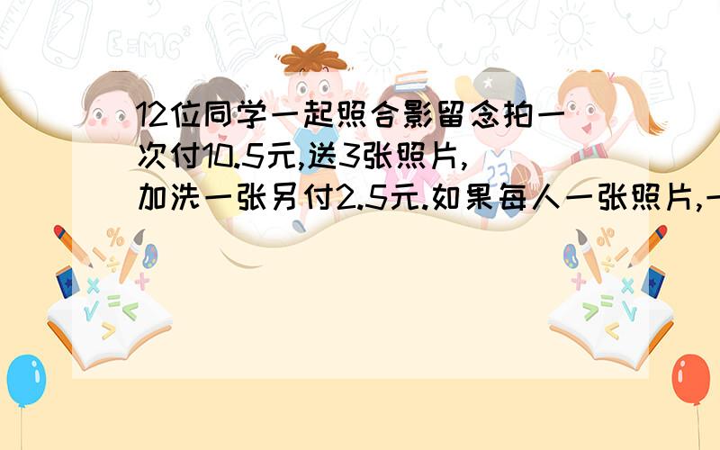 12位同学一起照合影留念拍一次付10.5元,送3张照片,加洗一张另付2.5元.如果每人一张照片,一共应交多少钱?