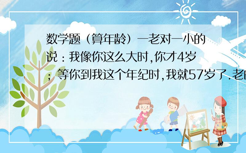 数学题（算年龄）一老对一小的说：我像你这么大时,你才4岁；等你到我这个年纪时,我就57岁了.老的多大?小的又多大?