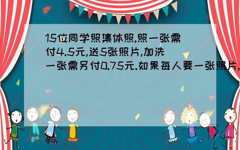 15位同学照集体照,照一张需付4.5元,送5张照片,加洗一张需另付0.75元.如果每人要一张照片,他们共要付