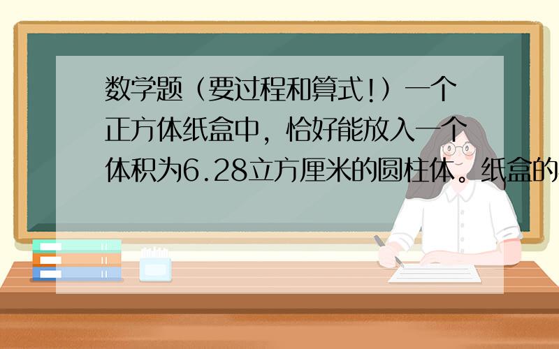 数学题（要过程和算式!）一个正方体纸盒中，恰好能放入一个体积为6.28立方厘米的圆柱体。纸盒的容积是多少？