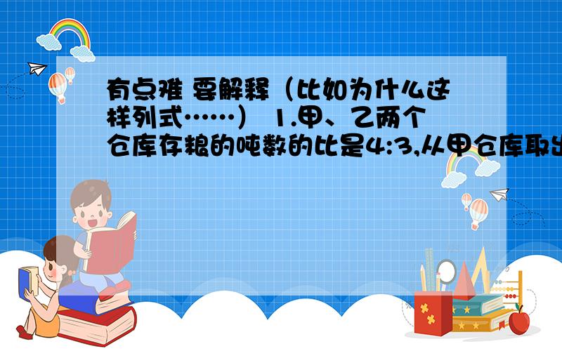 有点难 要解释（比如为什么这样列式……） 1.甲、乙两个仓库存粮的吨数的比是4:3,从甲仓库取出45吨运往乙仓库后,甲、乙两仓库存量吨数的比变为7:9,那么原来两仓库各存粮多少吨?2.甲车从A