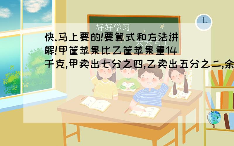 快.马上要的!要算式和方法讲解!甲筐苹果比乙筐苹果重14千克,甲卖出七分之四,乙卖出五分之二,余下的一样多,求原甲.某工厂男工人数比全厂总数的九分之五少三人,女工比全厂的七分之三多12