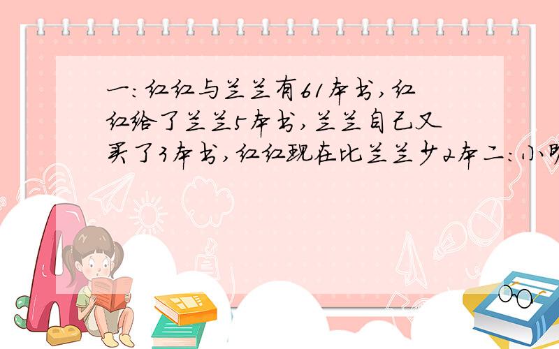 一：红红与兰兰有61本书,红红给了兰兰5本书,兰兰自己又买了3本书,红红现在比兰兰少2本二：小明今年10岁,父亲38岁,再过多少后父亲的儿子的4倍,父子今年各多少岁.三：有甲·乙两队少先队员