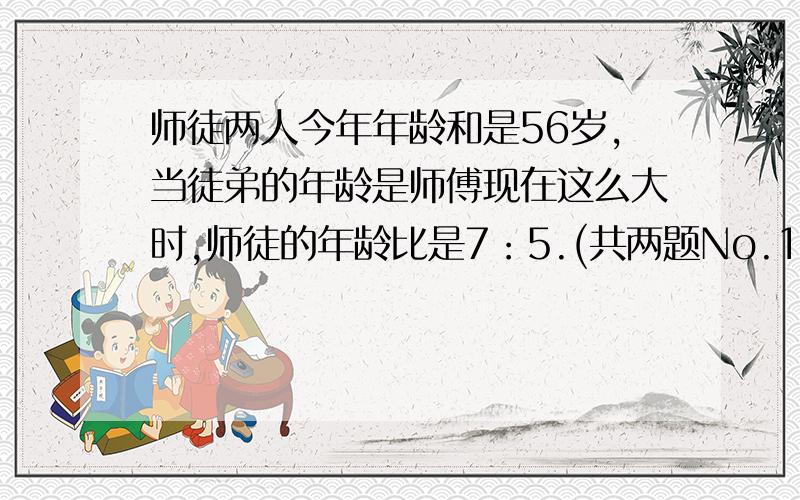 师徒两人今年年龄和是56岁,当徒弟的年龄是师傅现在这么大时,师徒的年龄比是7：5.(共两题No.1：师徒两人今年年龄和是56岁,当徒弟的年龄是师傅现在这么大时,师徒的年龄比是7：5,师傅今年（