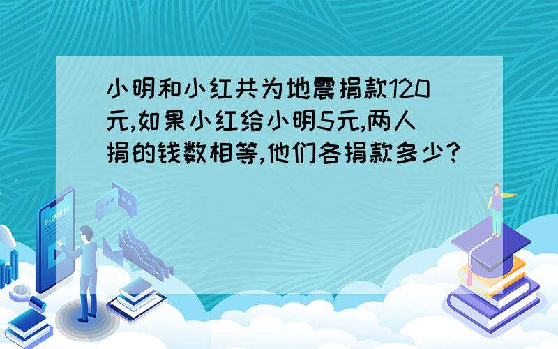 小明和小红共为地震捐款120元,如果小红给小明5元,两人捐的钱数相等,他们各捐款多少?