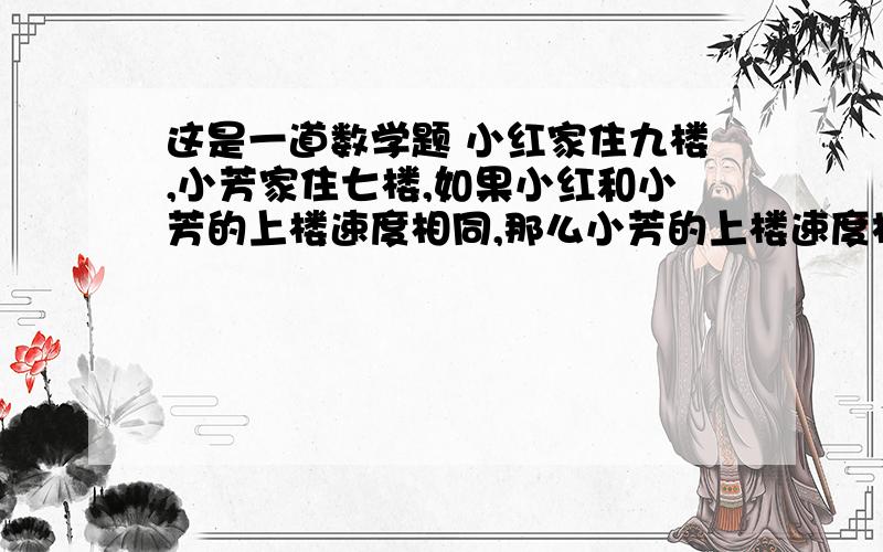 这是一道数学题 小红家住九楼,小芳家住七楼,如果小红和小芳的上楼速度相同,那么小芳的上楼速度相同,那么小芳从一楼到家是小红从一楼到家所用时间的几分之几?