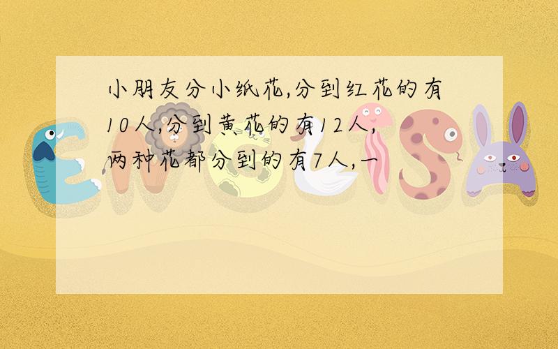 小朋友分小纸花,分到红花的有10人,分到黄花的有12人,两种花都分到的有7人,一