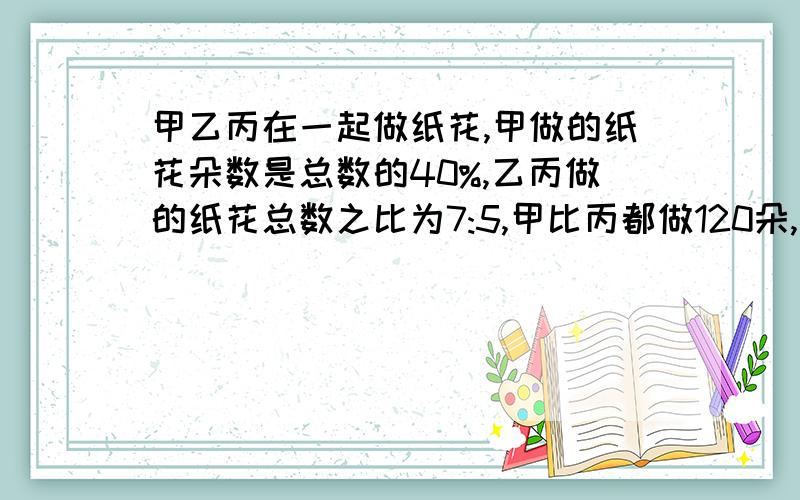 甲乙丙在一起做纸花,甲做的纸花朵数是总数的40%,乙丙做的纸花总数之比为7:5,甲比丙都做120朵,问一共做了多少?