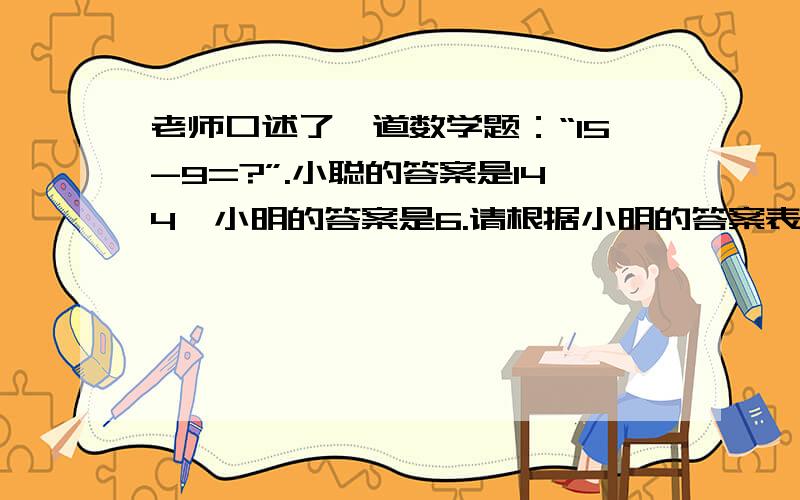 老师口述了一道数学题：“15-9=?”.小聪的答案是144,小明的答案是6.请根据小明的答案表示出来.（15字以内）