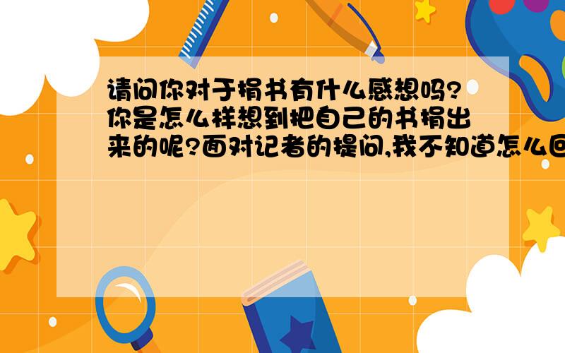 请问你对于捐书有什么感想吗?你是怎么样想到把自己的书捐出来的呢?面对记者的提问,我不知道怎么回答 ,麻烦各位帮我想想,该怎么回答!