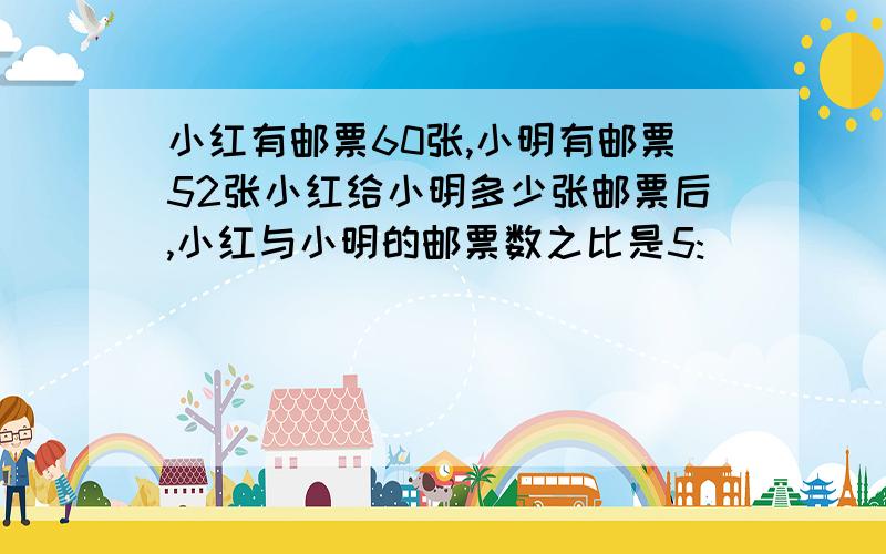 小红有邮票60张,小明有邮票52张小红给小明多少张邮票后,小红与小明的邮票数之比是5: