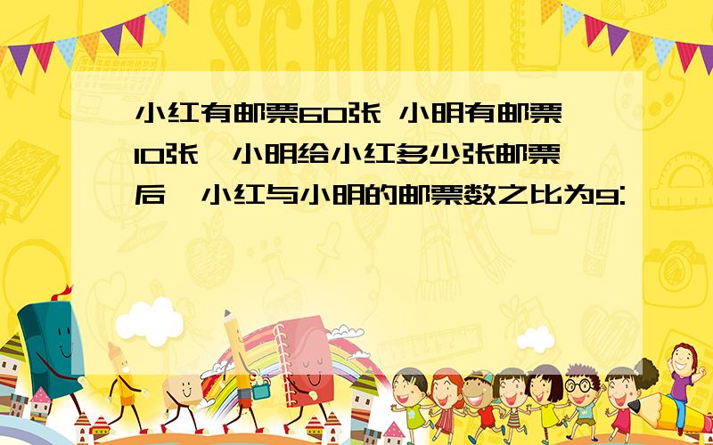 小红有邮票60张 小明有邮票10张,小明给小红多少张邮票后,小红与小明的邮票数之比为9: