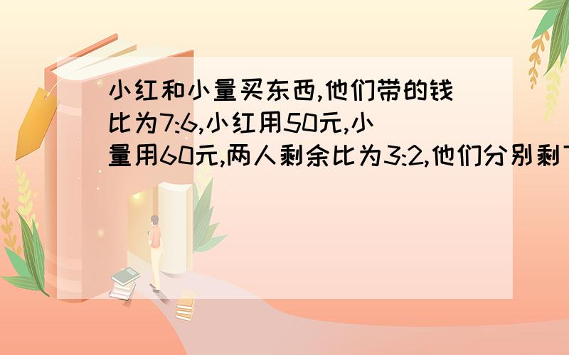 小红和小量买东西,他们带的钱比为7:6,小红用50元,小量用60元,两人剩余比为3:2,他们分别剩下几元?(用一元一次方程解)