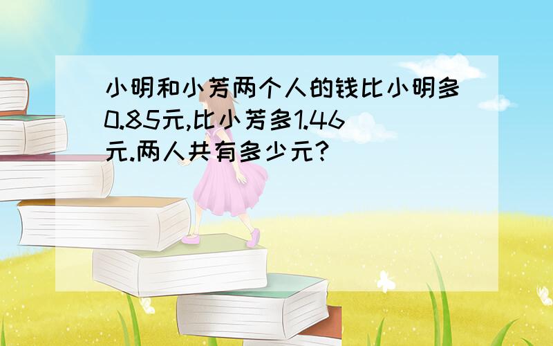 小明和小芳两个人的钱比小明多0.85元,比小芳多1.46元.两人共有多少元?