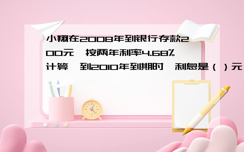 小翔在2008年到银行存款200元,按两年利率4.68%计算,到2010年到期时,利息是（）元,利息的税金按5%交纳是（ ）元,可得到本金和税后利息一共（ ）元.一件500元的皮衣,打折后卖525,这是打（ ）折,