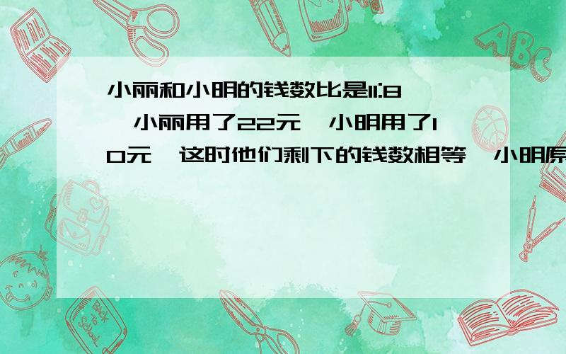 小丽和小明的钱数比是11:8,小丽用了22元,小明用了10元,这时他们剩下的钱数相等,小明原来有多少元?要过程~~~~~~~~~~~谢谢