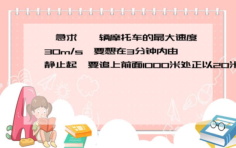 『急求』一辆摩托车的最大速度30m/s,要想在3分钟内由静止起,要追上前面1000米处正以20米/秒的速度行...『急求』一辆摩托车的最大速度30m/s,要想在3分钟内由静止起,要追上前面1000米处正以20