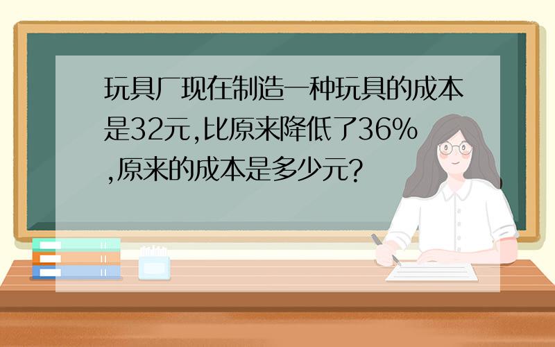 玩具厂现在制造一种玩具的成本是32元,比原来降低了36%,原来的成本是多少元?