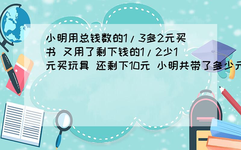 小明用总钱数的1/3多2元买书 又用了剩下钱的1/2少1元买玩具 还剩下10元 小明共带了多少元不要用方程解