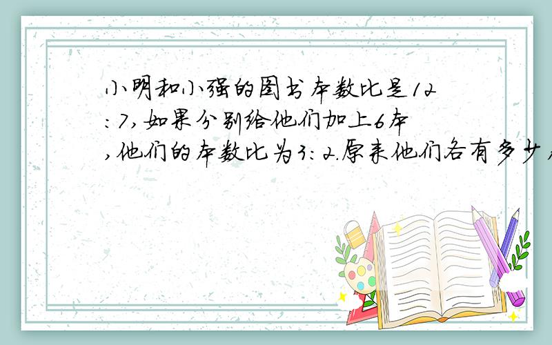 小明和小强的图书本数比是12:7,如果分别给他们加上6本,他们的本数比为3:2.原来他们各有多少本图书?