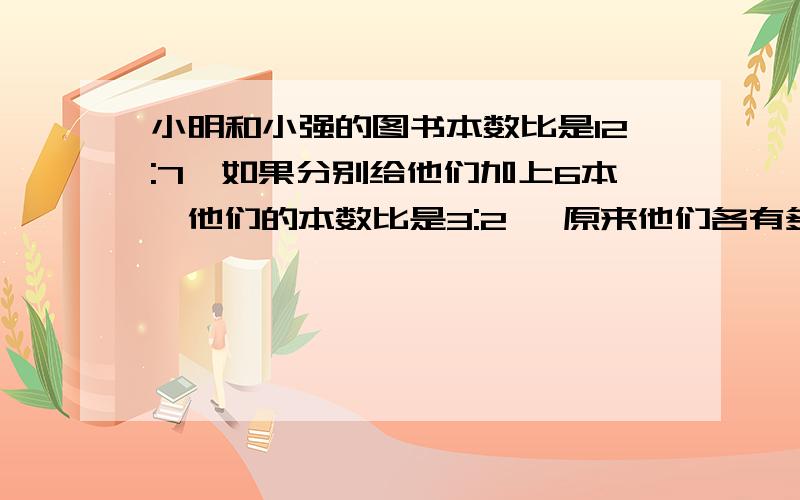 小明和小强的图书本数比是12:7,如果分别给他们加上6本,他们的本数比是3:2 ,原来他们各有多少本?