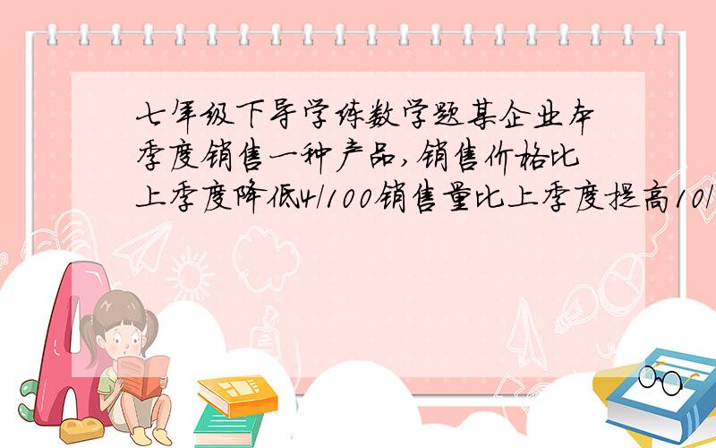 七年级下导学练数学题某企业本季度销售一种产品,销售价格比上季度降低4/100销售量比上季度提高10/100而每件产品的成本家比上季度降低10.4元销售利润两季度持平,这种产品上季度销售价在