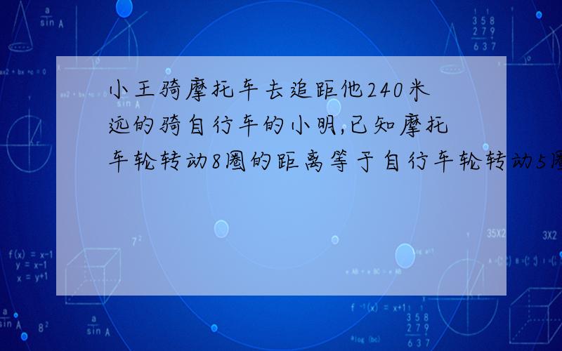 小王骑摩托车去追距他240米远的骑自行车的小明,已知摩托车轮转动8圈的距离等于自行车轮转动5圈的距离,摩托车转动20圈的时间自行车转动5圈.摩托车与自行车的速度比是几比几,摩托车行驶