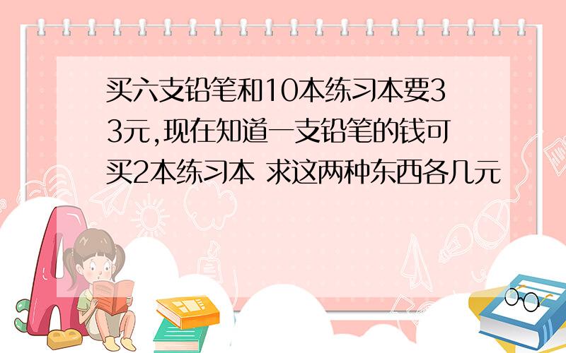 买六支铅笔和10本练习本要33元,现在知道一支铅笔的钱可买2本练习本 求这两种东西各几元