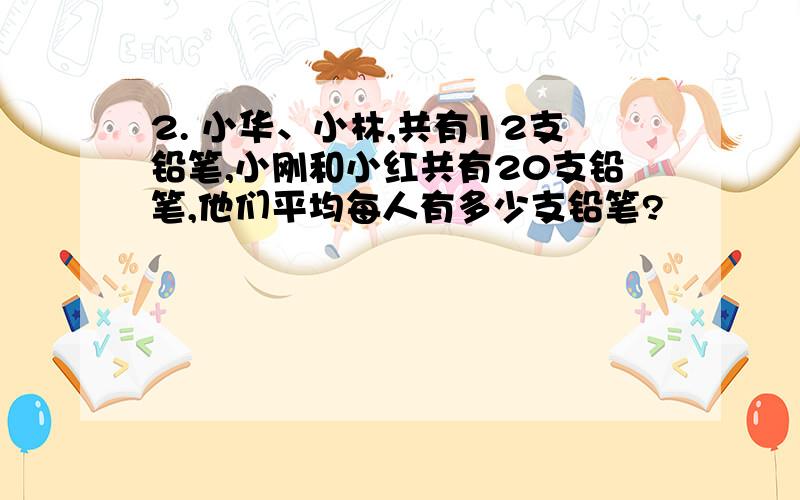 2. 小华、小林,共有12支铅笔,小刚和小红共有20支铅笔,他们平均每人有多少支铅笔?