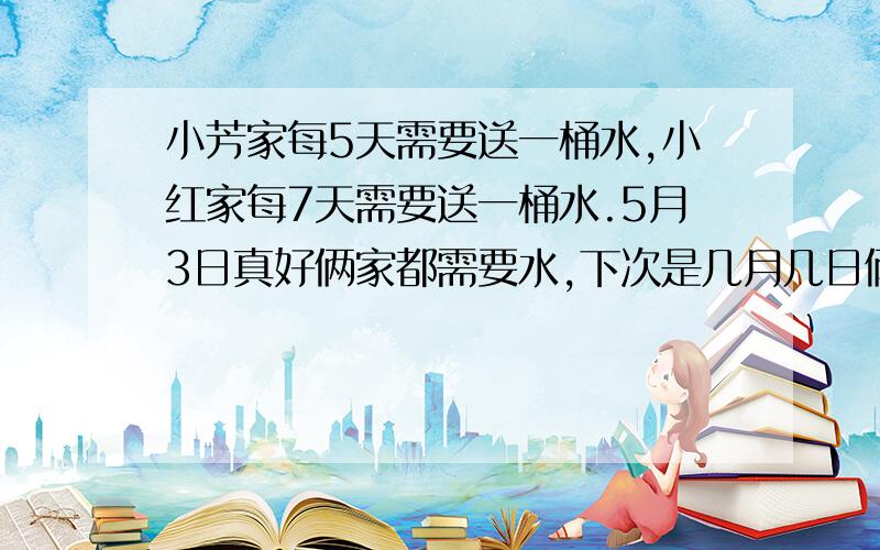 小芳家每5天需要送一桶水,小红家每7天需要送一桶水.5月3日真好俩家都需要水,下次是几月几日俩将都需要送水?