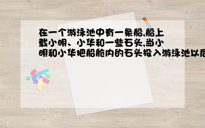 在一个游泳池中有一条船,船上载小明、小华和一些石头,当小明和小华把船舱内的石头投入游泳池以后,小明认为游泳池的水位应该上升；小华认为游泳池的水位应该下降.你认为谁的说法是正