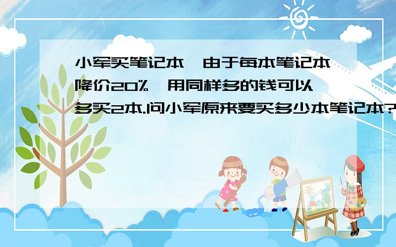 小军买笔记本,由于每本笔记本降价20%,用同样多的钱可以多买2本.问小军原来要买多少本笔记本?