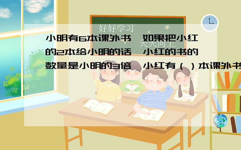 小明有6本课外书,如果把小红的2本给小明的话,小红的书的数量是小明的3倍,小红有（）本课外书.