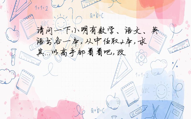 请问一下小明有数学、语文、英语书各一本,从中任取2本,求其...以高手都看看吧,改