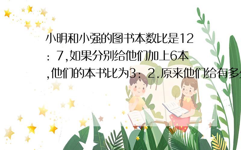 小明和小强的图书本数比是12﹕7,如果分别给他们加上6本,他们的本书比为3﹕2.原来他们给有多少本图书?要算式的,方程的话只要一个未知数的