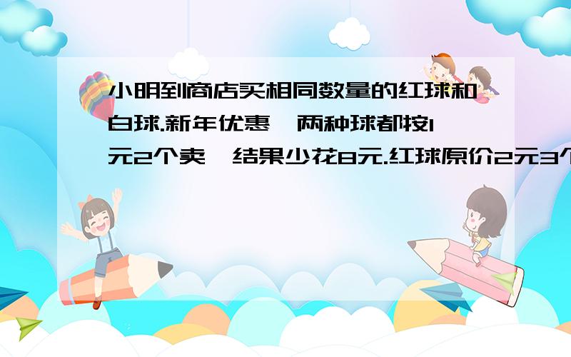 小明到商店买相同数量的红球和白球.新年优惠,两种球都按1元2个卖,结果少花8元.红球原价2元3个,白球原价3元5个.问小明共买了多少个球请问怎么解答,如何列式?