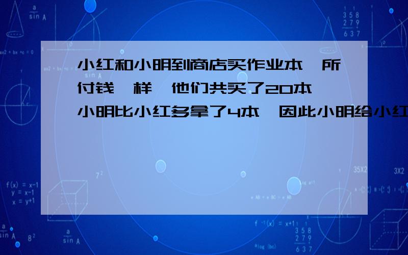 小红和小明到商店买作业本,所付钱一样,他们共买了20本,小明比小红多拿了4本,因此小明给小红1.2元,小明小红各花多少元?