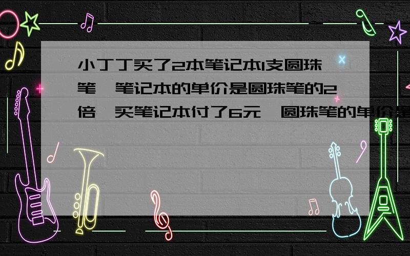 小丁丁买了2本笔记本1支圆珠笔,笔记本的单价是圆珠笔的2倍,买笔记本付了6元,圆珠笔的单价是多少元找等量关系列方程!找好等量关系后,请列个方程