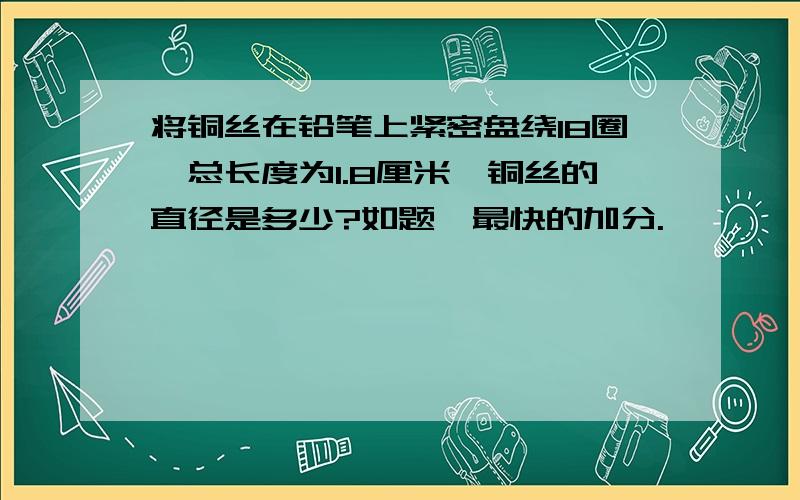 将铜丝在铅笔上紧密盘绕18圈,总长度为1.8厘米,铜丝的直径是多少?如题,最快的加分.